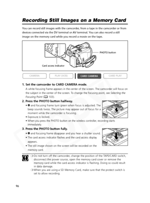 Page 96
96

Recording Still Images on a Memory Card
You can record still images with the camcorder, from a tape in the camcorder or from
devices connected via the DV terminal or AV terminal. You can also record a still
image on the memory card while you record a movie on the tape.
1. Set the camcorder to CARD CAMERA mode.
A white focusing frame appears in the center of the screen. The camcorder will focus on
the subject in the center of the screen. To change the focusing point, see Selecting the
Focusing Point...