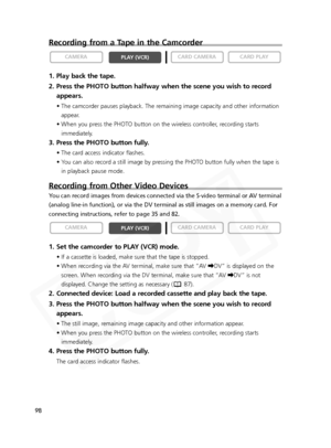 Page 98
98
Recording from a Tape in the Camcorder
1. Play back the tape.
2. Press the PHOTO button halfway when the scene you wish to recordappears.
• The camcorder pauses playback. The remaining image capacity and other information
appear.
• When you press the PHOTO button on the wireless controller, recording starts immediately.
3. Press the PHOTO button fully.
• The card access indicator flashes.
• You can also record a still image by pressing the PHOTO button fully when the tape isin playback pause mode....