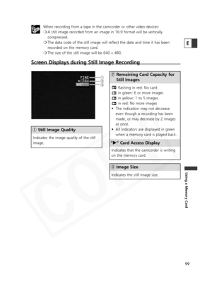 Page 99
99
Using a Memory Card
E

When recording from a tape in the camcorder or other video devices:
❍A still image recorded from an image in 16:9 format will be vertically
compressed.
❍ The data code of the still image will reflect the date and time it has been
recorded on the memory card. 
❍ The size of the still image will be 640  ×480.
Screen Displays during Still Image Recording 
w Remaining Card Capacity for
Still Images
" e " Card Access Display
e Image Size
flashing in red: No card
in green: 6...