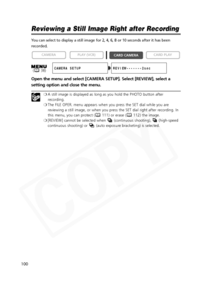 Page 100
100

Reviewing a Still Image Right after Recording
You can select to display a still image for 2, 4, 6, 8 or 10 seconds afte\
r it has been
recorded.
Open the menu and select [CAMERA SETUP]. Select [REVIEW], select a
setting option and close the menu.
❍A still image is displayed as long as you hold the PHOTO button after
recording.
❍ The FILE OPER. menu appears when you press the SET dial while you are
reviewing a still image, or when you press the SET dial right after recording. In
this menu, you can...