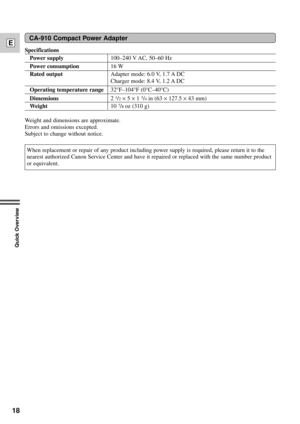 Page 18Specifications
Power supply100Ð240 V AC, 50Ð60 Hz
Power consumption16 W
Rated outputAdapter mode: 6.0 V, 1.7 A DC
Charger mode: 8.4 V, 1.2 A DC
Operating temperature range32¡FÐ104¡F (0¡CÐ40¡C)
Dimensions2 1/2´ 5 ´ 1 3/4in (63 ´ 127.5 ´ 43 mm)
Weight10 7/8oz (310 g)
Weight and dimensions are approximate. 
Errors and omissions excepted.
Subject to change without notice.
18
E
Quick Overview
CA-910 Compact Power Adapter
When replacement or repair of any product including power supply is required, please...