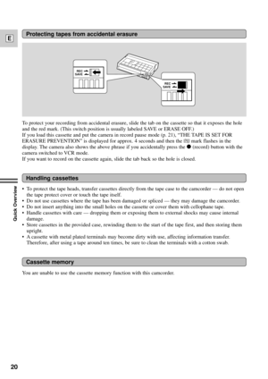 Page 2020
E
Quick Overview
Protecting tapes from accidental erasure
Handling cassettes
Cassette memory
SAVEREC
SAVEREC
To protect your recording from accidental erasure, slide the tab on the cassette so that it exposes the hole
and the red mark. (This switch position is usually labeled SAVE or ERASE OFF.)
If you load this cassette and put the camera in record pause mode (p. 21), ÒTHE TAPE IS SET FOR
ERASURE PREVENTIONÓ is displayed for approx. 4 seconds and then the 
vmark flashes in the
display. The camera...