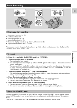 Page 2121
E
Quick Overview
Before you start recording
To record
Basic Recording
1
324
POWER
OFF
VCRCAMERASTANDBY LOCKSTANDBY LOCKSTART
/STOP
¥ Attach a power source (p. 16).
¥ Load a cassette (p. 19).
¥ Fasten the grip belt (p. 82).
¥ Attach the lens hood (p. 15).
¥ Choose the display: viewfinder (p. 82) or LCD screen (p. 25).
¥ Adjust the viewfinder or the LCD screen.
You may also want to charge the backup battery (p. 84) in order to set the date and time display (p. 39).
To set the movie mode, refer to p....