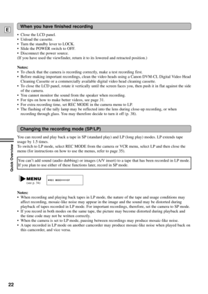 Page 2222
E
Quick Overview
You can record and play back a tape in SP (standard play) and LP (long play) modes. LP extends tape
usage by 1.5 times.
To switch to LP mode, select REC MODE from the camera or VCR menu, select LP and then close the
menu (for instructions on how to use the menus, refer to page 35).
When you have finished recording
Changing the recording mode (SP/LP)
¥ Close the LCD panel.
¥ Unload the cassette.
¥ Turn the standby lever to LOCK.
¥ Slide the POWER switch to OFF.
¥ Disconnect the power...