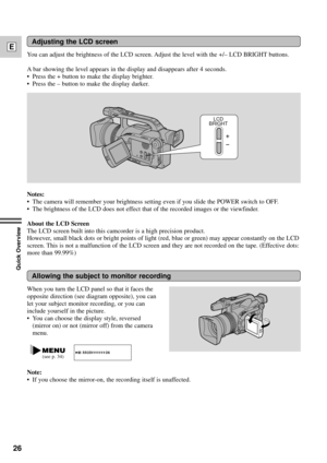 Page 2626
E
Quick Overview
Adjusting the LCD screen
Notes:
¥ The camera will remember your brightness setting even if you slide the POWER switch to OFF.
¥ The brightness of the LCD does not effect that of the recorded images or the viewfinder.
About the LCD Screen
The LCD screen built into this camcorder is a high precision product.
However, small black dots or bright points of light (red, blue or green) may appear constantly on the LCD
screen. This is not a malfunction of the LCD screen and they are not...