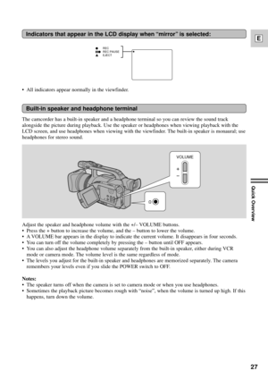 Page 27The camcorder has a built-in speaker and a headphone terminal so you can review the sound track
alongside the picture during playback. Use the speaker or headphones when viewing playback with the
LCD screen, and use headphones when viewing with the viewfinder. The built-in speaker is monaural; use
headphones for stereo sound.
27
E
Quick Overview
Built-in speaker and headphone terminal
REC
REC PAUSE
EJECT
Indicators that appear in the LCD display when ÒmirrorÓ is selected:
Adjust the speaker and headphone...