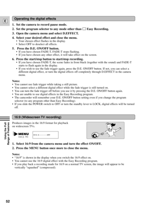 Page 5252
E
Using the Full 
Range of Features
16:9 (Widescreen TV recording)
Produces images in the 16:9 format for playback
on widescreen TVs.
1. Select 16:9 from the camera menu and turn the effect ON/OFF.
2. Press the MENU button once more to close the menu.
Notes:
¥ Ò16:9Ó is shown in the display when you switch the 16:9 effect on.
¥ You cannot use the 16:9 digital effect with the Easy Recording program.
¥ If you play back a recording made for 16:9 on a normal TV screen, the image will appear to be...