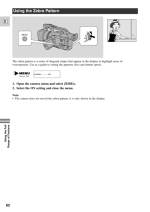 Page 6262
E
Using the Full 
Range of Features
The zebra pattern is a series of diagonal stripes that appear in the display to highlight areas of
overexposure. Use as a guide to setting the aperture (iris) and shutter speed.
Using the Zebra Pattern
Note:
¥ The camera does not record the zebra pattern, it is only shown in the display.
ZEBRA¥¥¥¥¥¥¥OFF    (see p. 34)
MENU
1. Open the camera menu and select ZEBRA.
2. Select the ON setting and close the menu. 