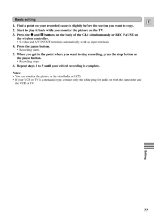 Page 7777
E
Editing
1. Find a point on your recorded cassette slightly before the section you want to copy.
2. Start to play it back while you monitor the picture on the TV.
3. Press the 
2and abuttons on the body of the GL1 simultaneously or REC PAUSE on
the wireless controller.
¥ S-video and A/V IN/OUT terminals automatically work as input terminals.
4. Press the pause button.
¥ Recording starts.
5. When you get to the point where you want to stop recording, press the stop button or
the pause button.
¥...