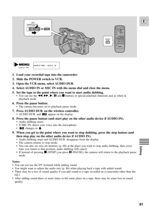 Page 8181
E
Editing
1. Load your recorded tape into the camcorder.
2. Slide the POWER switch to VCR.
3. Open the VCR menu, select AUDIO DUB.
4. Select AUDIO IN or MIC IN with the menu dial and close the menu.
5. Set the tape to the point where you want to start audio dubbing.
¥ You can use the `, 1, e, aand 3buttons or special playback functions just as when in
playback mode.
6. Press the pause button.
¥ The camera becomes set to playback pause mode.
7. Press AUDIO DUB. on the wireless controller.
¥ AUDIO DUB....