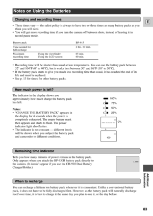 Page 8383
E
Additional
Information
Notes on Using the Batteries
Charging and recording times
Battery pack BP-915
Time needed for 2 hrs. 10 min.
full recharge
Maximum  Using the viewfinder:65 min.
recording time Using the LCD screen: 60 min.
¥ These times vary Ñ the safest policy is always to have two or three times as many battery packs as you
think you will need.
¥ You will get more recording time if you turn the camera off between shots, instead of leaving it in
record pause mode.
¯
¯
¯
¯
100%
75%
50%
25%
0%...