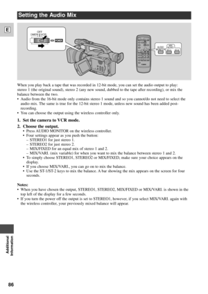 Page 8686
E
Additional
Information
Setting the Audio Mix
AUDIO
MONITORMIXBALANCEST-1ST-2
POWER
OFF
VCRCAMERA
When you play back a tape that was recorded in 12-bit mode, you can set the audio output to play: 
stereo 1 (the original sound), stereo 2 (any new sound, dubbed to the tape after recording), or mix the
balance between the two. 
¥ Audio from the 16-bit mode only contains stereo 1 sound and so you cannot/do not need to select the
audio mix. The same is true for the 12-bit stereo 1 mode, unless new sound...