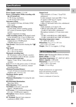 Page 9999
E
Additional
Information
Specifications
GL1
Power Supply (rated): 7.2 V DC
Power Consumption (While recording with
the AF turned  on):
6.7 W (Using viewfinder), 
7.4 W (Using LCD screen)
Television system: 
EIA standard (525 lines, 60 fields) NTSC
color signal
Video recording system: 
2 rotary heads, helical scanning system
DV system (Consumer digital VCR SD
system)
Digital component recording 
Audio recording system: PCM digital sound: 
16 bit (48 kHz/2 ch), 12 bit (32 kHz/4 ch)
Image sensor:3 CCD...
