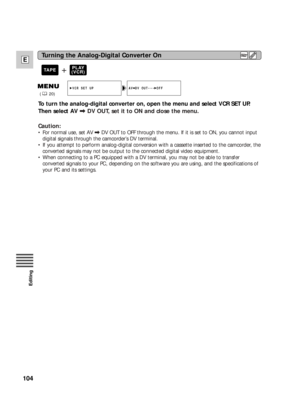 Page 104104
E
Editing
AV DV OUT••• OFFVCR SET UP
(20)
To turn the analog-digital converter on, open the menu and select VCR SET UP.
Then select AV \DV OUT, set it to ON and close the menu.
Caution:
•For normal use, set AV\DV OUT to OFF through the menu. If it is set to ON, you cannot input
digital signals through the camcorder’s DV terminal.
•If you attempt to perform analog-digital conversion with a cassette inserted to the camcorder, the
converted signals may not be output to the connected digital video...