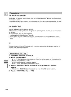 Page 106106
E
Editing
Preparations
The tape in the camcorder:
When using the GL2’s AV insert function, only use to tapes recorded in SP mode with continuously
recorded time codes.
If there are non-recorded portions or portions recorded in LP mode on the tape, recording will stop.
The playback tape:
Use only tapes without non-recorded portions.
If there are non-recorded portions or changes in the recording mode, you may not be able to insert
AV correctly.
You cannot insert AV in the following cases:
•The playback...