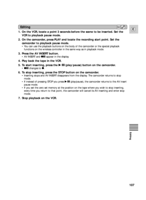 Page 107107
E
Editing
1. On the VCR, locate a point 3 seconds before the scene to be inserted. Set the
VCR to playback pause mode.
2. On the camcorder, press PLAY and locate the recording start point. Set the
camcorder to playback pause mode.
•You can use the playback buttons on the body of the camcorder or the special playback
functions on the wireless controller in the same way as in playback mode.
3. Press the AV INSERT button.
•AV INSERT and 2aappear in the display.
4. Play back the tape in the VCR.
5. To...