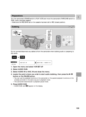 Page 109109
E
Editing
1. Open the menu and select VCR SET UP.
2. Select AUDIO DUB.
3. Select AUDIO IN or MIC. IN and close the menu.
4. Locate the point where you wish to start audio dubbing, then press the e/a
button or the PAUSE button.
•You can use the playback buttons on the camcorder or the special playback functions on the
wireless controller in the same way as in playback mode.
•The camcorder becomes set to playback pause mode.
5. Press AUDIO DUB.
•AUDIO DUB. and 2aappear on the display.
AUDIO DUB.•••...