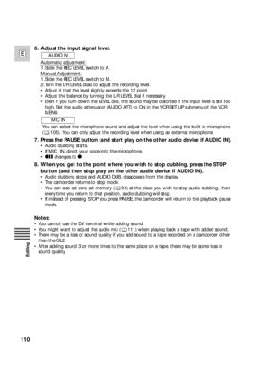Page 110110
E
Editing
6. Adjust the input signal level.
Automatic adjustment:
1.Slide the REC LEVEL switch to A.
Manual Adjustment:
1.Slide the REC LEVEL switch to M.
2.Turn the L/R LEVEL dials to adjust the recording level.
•Adjust it that the level slightly exceeds the 12 point.
•Adjust the balance by turning the L/R LEVEL dial if necessary.
•Even if you turn down the LEVEL dial, the sound may be distorted if the input level is still too
high. Set the audio attenuator (AUDIO ATT) to ON in the VCR SET UP...