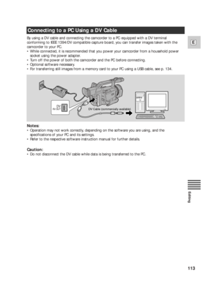 Page 113113
E
Editing
By using a DV cable and connecting the camcorder to a PC equipped with a DV terminal
conforming to IEEE 1394/DV compatible capture board, you can transfer images taken with the
camcorder to your PC.
•While connected, it is recommended that you power your camcorder from a household power
socket using the power adapter.
•Turn off the power of both the camcorder and the PC before connecting.
•Optional software necessary.
•For transferring still images from a memory card to your PC using a USB...