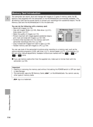Page 114114
E
Using a Memory Card
The camcorder can record, store and manage still images on 2 types of memory cards: the SD
Memory Card (supplied with the camcorder) or the MultiMediaCard (commercially available). The
SD Memory Card has the protect switch to protect your recordings from accidental erasure. The SD
Memory Card and the MultiMediaCard fit into the same slot.
You can do the following with a memory card:
•Record still images ( 118)
•View still images: Single ( 120), Slide show ( 121), 
Index screen (...