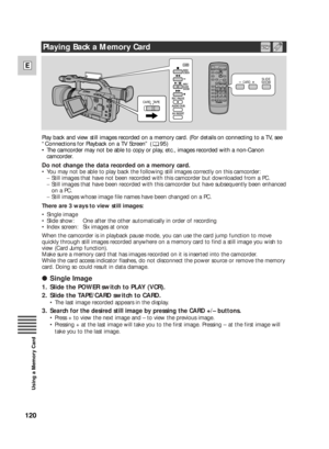 Page 120120
E
Using a Memory Card
/
CARD TAPE
CARD   SLIDE
SHOW
Play back and view still images recorded on a memory card. (For details on connecting to a TV, see
“Connections for Playback on a TV Screen” ( 95)
•The camcorder may not be able to copy or play, etc., images recorded with a non-Canon
camcorder.
Do not change the data recorded on a memory card.
•You may not be able to play back the following still images correctly on this camcorder:
−Still images that have not been recorded with this camcorder but...
