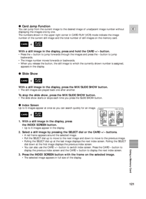 Page 121121
E
Using a Memory Card
2Card Jump Function
You can jump from the current image to the desired image of unadjacent image number without
displaying the images one by one.
The numbers shown in the upper right corner in CARD PLAY (VCR) mode indicate the image
number of the current still image and the total number of still images on the memory card.
With a still image in the display, press and hold the CARD +/– button.
•Press the + button to jump forwards through the images and press the – button to jump...