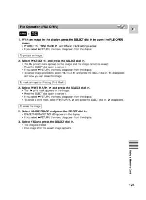 Page 123123
E
Using a Memory Card
1. With an image in the display, press the SELECT dial in to open the FILE OPER.
menu.
•PROTECT  , PRINT MARK  , and IMAGE ERASE settings appear.
•If you select |RETURN, the menu disappears from the display.
2. Select PROTECT  and press the SELECT dial in.
•The  protect mark appears on the image, and the image cannot be erased.
•Press the SELECT dial again to cancel it.
•If you select |RETURN, the menu disappears from the display.
•To cancel image protection, select PROTECT  and...