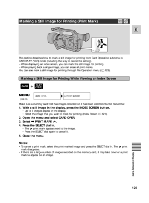 Page 125125
E
Using a Memory Card
This section describes how to mark a still image for printing from Card Operation submenu in
CARD PLAY (VCR) mode (including the way to cancel the setting).
–When displaying an index screen, you can mark the still image for printing.
–When playing back a single image, you can erase all print marks.
You can also mark a still image for printing through File Operation menu ( 123).
Marking a Still Image for Printing While Viewing an Index Screen
Make sure a memory card that has...