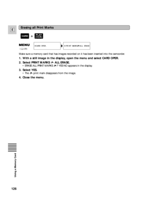 Page 126126
E
Using a Memory Card
Make sure a memory card that has images recorded on it has been inserted into the camcorder.
1. With a still image in the display, open the menu and select CARD OPER.
2. Select PRINT MARKS  ALL ERASE.
•ERASE ALL PRINT MARKS  ? YES NO appears in the display.
3. Select YES.
•The  print mark disappears from the image.
4. Close the menu.
PRINT MARKS  ALL ERASECARD OPER.
(20)
Erasing all Print Marks
+PLAY
(VCR)CARD 