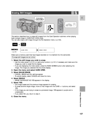 Page 127127
E
Using a Memory Card
REC SEARCH
CARD   SLIDE
SHOW
This section describes how to erase still images from the Card Operation submenu when playing
back a single image in CARD PLAY (VCR) mode.
You can also erase a still image through the File Operation menu ( 123).
Make sure a memory card that has images recorded on it is inserted into the camcorder.
1. Select the still image you wish to erase.
•Use the index screen ( 121) or card jump function ( 121) if necessary and make sure the
image you wish to...