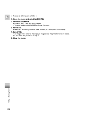 Page 128128
E
Using a Memory Card
1. Open the menu and select CARD OPER.
2. Select IMAGE ERASE.
•CANCEL, SINGLE and ALL settings appear.
•To cancel erasing, select CANCEL and close the menu.
3. Select ALL.
•ERASE ALL IMAGES? [EXCEPT FOR  IMAGES] NO YES appears in the display.
4. Select YES.
•All images in the folder of the displayed image except the protected ones are erased.
•If you select NO, you return to step 2.
5. Close the menu.
To erase all still images in a folder 