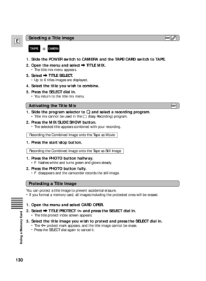 Page 130130
E
Using a Memory Card
1. Slide the POWER switch to CAMERA and the TAPE/CARD switch to TAPE.
2. Open the menu and select \TITLE MIX.
•The title mix menu appears.
3. Select \TITLE SELECT.
•Up to 6 titles images are displayed.
4. Select the title you wish to combine.
5. Press the SELECT dial in.
•You return to the title mix menu.
1.  Slide the program selector to Qand select a recording program.
•Title mix cannot be used in the 
[(Easy Recording) program.
2. Press the MIX/SLIDE SHOW button.
•The...
