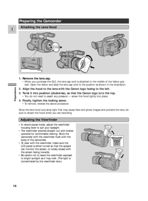 Page 1414
E
Preparations
Preparing the Camcorder
1. Remove the lens cap.
• When you purchase the GL2, the lens cap cord is attached to the middle of the Velcro grip
belt. Open the Velcro and slide the lens cap cord to the position as shown in the illustration.
2. Align the hood to the lens with the Canon logo facing to the left.
3. Twist it into position (clockwise), so that the Canon logo is to the top.
• You do not need to assert any pressure — screw the hood lightly into place.
4. Finally, tighten the...