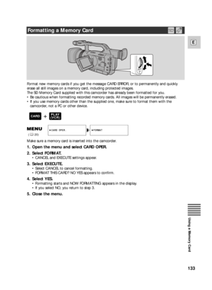 Page 133133
E
Using a Memory Card
Format new memory cards if you get the message CARD ERROR, or to permanently and quickly
erase all still images on a memory card, including protected images. 
The SD Memory Card supplied with this camcorder has already been formatted for you.
•Be cautious when formatting recorded memory cards. All images will be permanently erased. 
•If you use memory cards other than the supplied one, make sure to format them with the
camcorder, not a PC or other device.
Make sure a memory card...