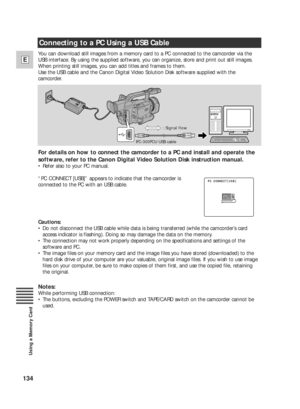 Page 134134
E
Using a Memory Card
Connecting to a PC Using a USB Cable
You can download still images from a memory card to a PC connected to the camcorder via the
USB interface. By using the supplied software, you can organize, store and print out still images.
When printing still images, you can add titles and frames to them.
Use the USB cable and the Canon Digital Video Solution Disk software supplied with the
camcorder.
For details on how to connect the camcorder to a PC and install and operate the
software,...