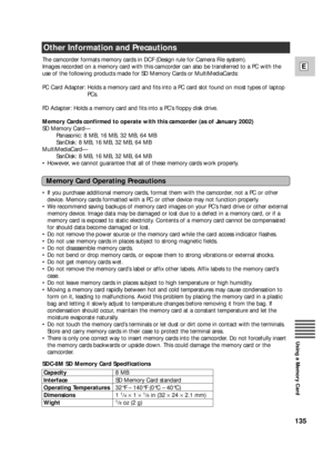 Page 135135
E
Using a Memory Card
Other Information and Precautions
The camcorder formats memory cards in DCF (Design rule for Camera File system).
Images recorded on a memory card with this camcorder can also be transferred to a PC with the
use of the following products made for SD Memory Cards or MultiMediaCards:
PC Card Adapter: Holds a memory card and fits into a PC card slot found on most types of laptop
PCs.
FD Adapter: Holds a memory card and fits into a PC’s floppy disk drive.
Memory Cards confirmed to...
