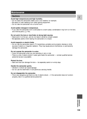Page 139139
E
Additional
Information
Maintenance
Avoid high temperatures and high humidity.
•Do not leave the camcorder inside a car in hot weather, for example.
•Be careful of heat radiating from video lighting equipment.
•Do not take the camcorder into a humid room.
Avoid sudden changes in temperature.
•If you take the camcorder from a cold place to a warm place, condensation may form on the lens
and internal parts ( 142).
Do not point the lens or viewfinder at strong light sources.
•Never point it at the sun,...