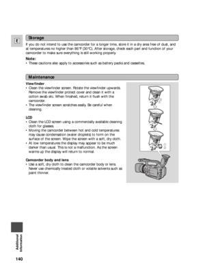 Page 140140
E
Additional
Information
Viewfinder
•Clean the viewfinder screen. Rotate the viewfinder upwards.
Remove the viewfinder protect cover and clean it with a
cotton swab etc. When finished, return it flush with the
camcorder.
•The viewfinder screen scratches easily. Be careful when
cleaning.
LCD
•Clean the LCD screen using a commercially available cleaning
cloth for glasses.
•Moving the camcorder between hot and cold temperatures
may cause condensation (water droplets) to form on the
surface of the...