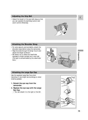 Page 15Adjusting the Grip Belt
•Adjust the length of the grip belt strap so that
you can operate the start/stop button and
zoom control effectively.
Attaching the Shoulder Strap
•For extra security and portability, attach the
shoulder strap before using the camcorder.
•Pass the ends through the strap mount and
adjust the length as shown.
•Be careful not to leave the viewfinder
exposed to bright sunlight as it may melt.
(The light is concentrated by the viewfinder
lens.)
Attaching the Large Eye Cup
Use the...