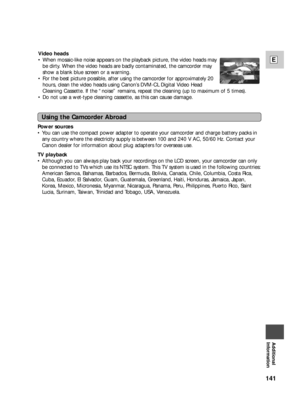 Page 141141
E
Additional
Information
Power sources
•You can use the compact power adapter to operate your camcorder and charge battery packs in
any country where the electricity supply is between 100 and 240 V AC, 50/60 Hz. Contact your
Canon dealer for information about plug adapters for overseas use.
TV playback
•Although you can always play back your recordings on the LCD screen, your camcorder can only
be connected to TVs which use its NTSC system. This TV system is used in the following countries:
American...