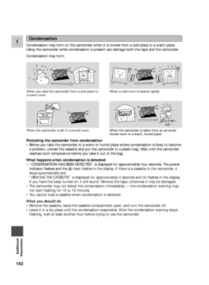 Page 142142
E
Additional
Information
Condensation
Condensation may form on the camcorder when it is moved from a cold place to a warm place.
Using the camcorder while condensation is present can damage both the tape and the camcorder.
Condensation may form:
When the camcorder is taken from an air-condi-
tioned room to a warm, humid place
Protecting the camcorder from condensation
•Before you take the camcorder to a warm or humid place where condensation is likely to become
a problem, unload the cassette and put...