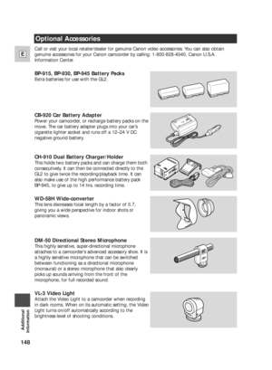 Page 148148
E
Additional
Information
Call or visit your local retailer/dealer for genuine Canon video accessories. You can also obtain
genuine accessories for your Canon camcorder by calling: 1-800-828-4040, Canon U.S.A.
Information Center.
BP-915, BP-930, BP-945 Battery Packs
Extra batteries for use with the GL2. 
CB-920 Car Battery Adapter
Power your camcorder, or recharge battery packs on the
move. The car battery adapter plugs into your car’s
cigarette lighter socket and runs off a 12–24 V DC
negative ground...