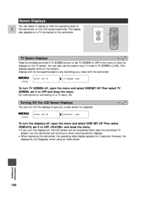 Page 150150
E
Additional
Information
You can select to display or hide the operating state of
the camcorder on the LCD screen/viewfinder. The display
also appears on a TV connected to the camcorder.
Press the wireless controller’s TV SCREEN button or set TV SCREEN to OFF in the menu to hide the
displays on the TV screen. You can also use the custom key if it is set to TV SCREEN ( 58). (The
displays appear white on the screen.) 
Displays will not be superimposed to any recordings you make with the camcorder.
To...