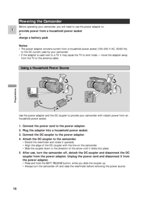 Page 1616
E
Preparations
Powering the Camcorder
Before operating your camcorder, you will need to use the power adapter to:
provide power from a household power socket
or
charge a battery pack
Notes:
•The power adapter converts current from a household power socket (100–240 V AC, 50/60 Hz)
to the DC current used by your camcorder.
•If the adapter is used next to a TV, it may cause the TV to emit noise — move the adapter away
from the TV or the antenna cable.
Use the power adapter and the DC coupler to provide...