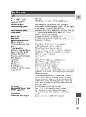 Page 155155
E
Additional
Information
Specifications
Power supply (rated): 
Power consumption
(AF turned on):
Television system: 
Video recording system: 
Audio recording system: 
Image sensor: 
Tape format: 
Tape speed: 
Maximum recording time
(80 min. cassette): 
Fast forward/rewind time: 
Lens:
Focusing system: 
Minimum focusing distance: 
Maximum shutter speed: 
Minimum illumination: 
Recommended illumination: 
Filter diameter: 
Viewfinder: 
LCD screen: 
Microphone: 
Recording media: 
Number of recording...