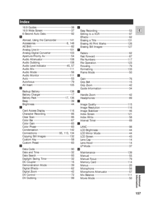 Page 157157
E
Additional
Information
Index
16:9 Guides ···············································38
16:9 Wide Screen ······································37
6-Second Auto Date.··································92
Å
Abroad, Using the Camcorder ··················141
Accessories ··········································8, 148
AE Shift······················································82
Analog Line-in··········································101
Analog-Digital Converter··························103...