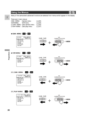 Page 2020
E
Preparations
Many of the camcorder’s advanced functions are selected from menus which appear in the display. 
There are 4 main menus:
CAM. MENU  Camera menu   ( 22)
VCR MENU VCR menu    ( 24)
C.CAM. MENU Card camera menu  ( 25)
C.PLAY MENU Card play menu  ( 27) 
2 CAM. MENU+CAMERATAPE
CAM. SET UP
CSTM PRESET
VCR SET UP
DISP. SET UP
SYSTEM
CUSTOM KEY
 TITLE MIX
 RETURN CAM. MENU SEL. SETSET
MENUCLOSECARD TAPE
2 VCR MENU    +PLAY
(VCR)TAPE
VCR SET UP
DISP. SET UP
SYSTEM
CUSTOM KEY
 RETURN VCR MENU...