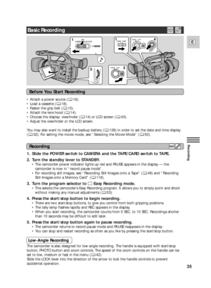 Page 3535
E
Recording
•Attach a power source ( 16).
•Load a cassette ( 18).
•Fasten the grip belt ( 15).
•Attach the lens hood ( 14).
•Choose the display: viewfinder ( 14) or LCD screen ( 43).
•Adjust the viewfinder or the LCD screen.
You may also want to install the backup battery ( 138) in order to set the date and time display
(32). For setting the movie mode, see “Selecting the Movie Mode” ( 50).
1. Slide the POWER switch to CAMERA and the TAPE/CARD switch to TAPE.
2. Turn the standby lever to STANDBY.
•The...