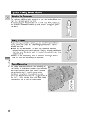 Page 4040
E
Recording
Tips for Making Better Videos
For maximum stability, grip the camcorder in your right hand and keep your
right elbow pressed against your body.
If necessary support the camcorder with your left hand. With practice, you
will be able to operate the controls by touch, without taking your eye off
the action.
To prevent any unwanted movement, you can mount the camcorder on a
tripod, (or any flat surface at a suitable height) and operate it with the
wireless controller. 
•When you are using a...