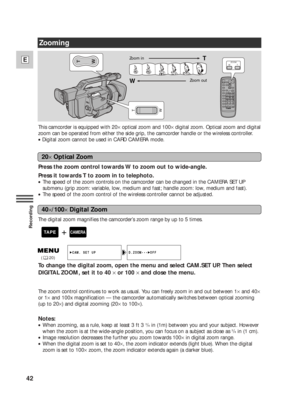 Page 4242
E
Recording
T
WZOOM
WT
T
W
Zooming
This camcorder is equipped with 20×optical zoom and 100×digital zoom. Optical zoom and digital
zoom can be operated from either the side grip, the camcorder handle or the wireless controller.
•Digital zoom cannot be used in CARD CAMERA mode.
Press the zoom control towards W to zoom out to wide-angle.
Press it towards T to zoom in to telephoto.
•The speed of the zoom controls on the camcorder can be changed in the CAMERA SET UP
submenu (grip zoom: variable, low,...